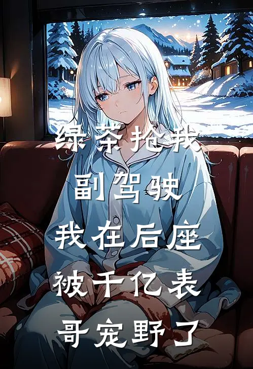 绿茶抢我副驾驶，我在后座被千亿表哥宠野了