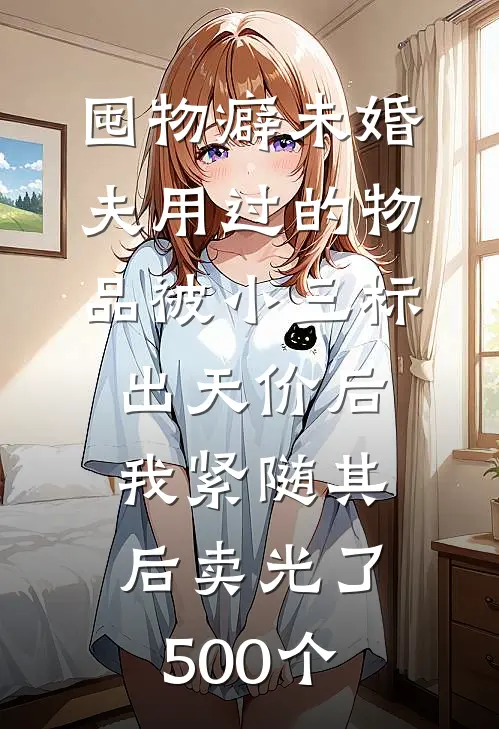 囤物癖未婚夫用过的物品被小三标出天价后，我紧随其后卖光了500个