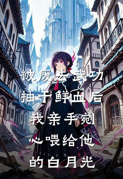 被废去武功抽干鲜血后，我亲手剜心喂给他的白月光