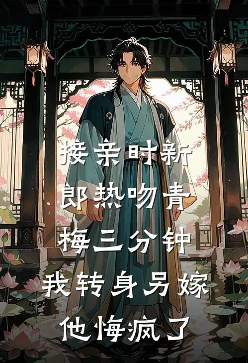 接亲时新郎热吻青梅三分钟，我转身另嫁他悔疯了