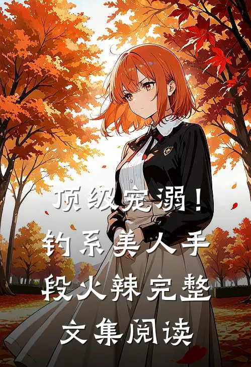 顶级宠溺！钓系美人手段火辣完整文集阅读