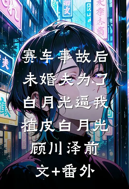 赛车事故后，未婚夫为了白月光逼我植皮(白月光顾川泽)前文+番外