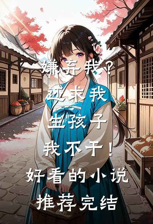 嫌弃我？还求我生孩子，我不干！好看的小说推荐完结