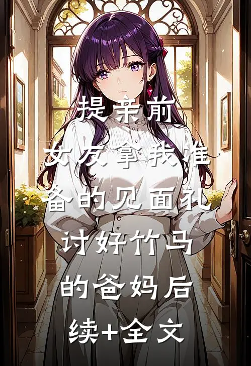 提亲前，女友拿我准备的见面礼讨好竹马的爸妈后续+全文