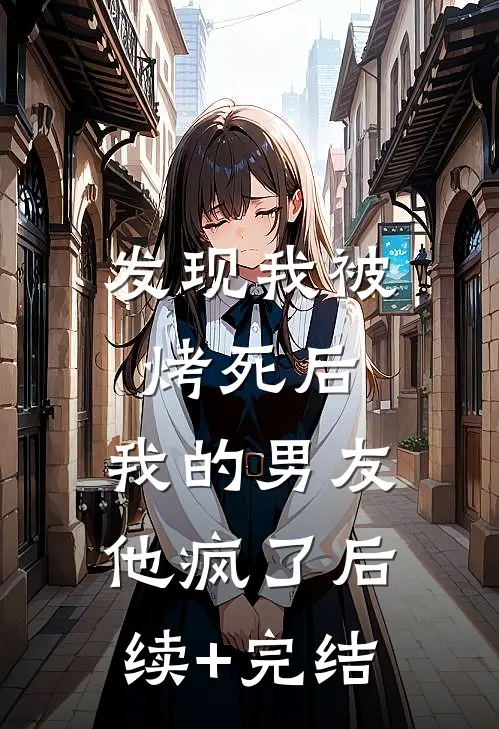发现我被烤死后，我的男友他疯了后续+完结