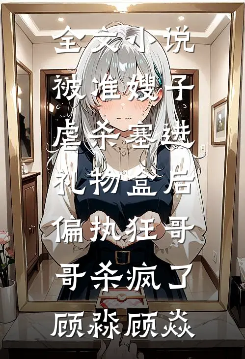 全文小说被准嫂子虐杀塞进礼物盒后，偏执狂哥哥杀疯了顾淼顾焱