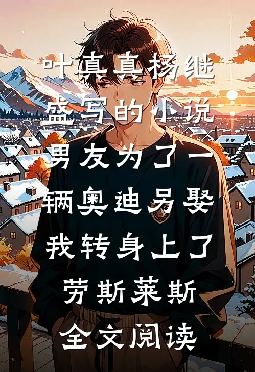 叶真真杨继盛写的小说男友为了一辆奥迪另娶，我转身上了劳斯莱斯全文阅读
