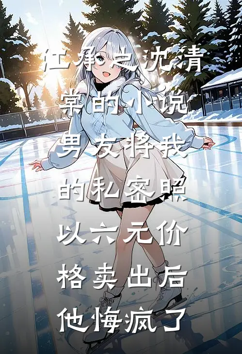江承之沈清棠的小说男友将我的私密照以六元价格卖出后，他悔疯了