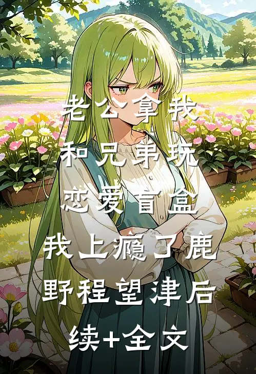老公拿我和兄弟玩恋爱盲盒，我上瘾了鹿野程望津后续+全文