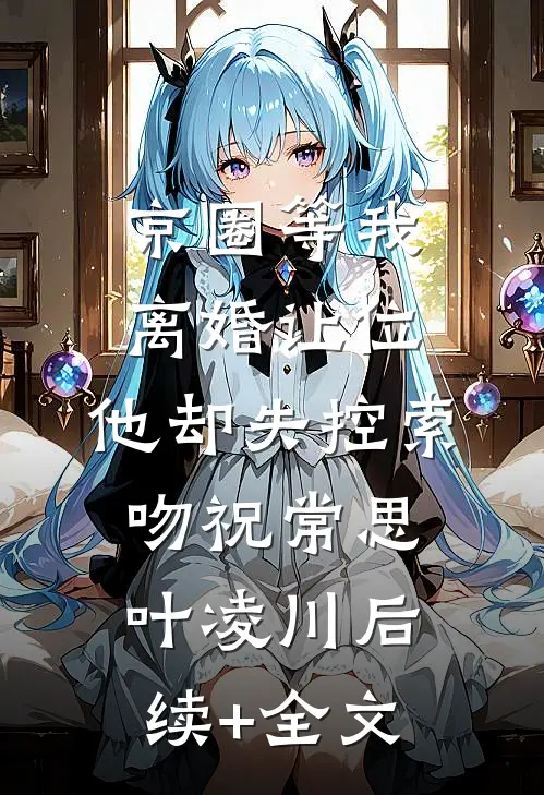 京圈等我离婚让位，他却失控索吻祝常思叶凌川后续+全文