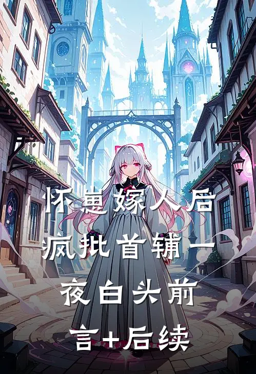 怀崽嫁人后，疯批首辅一夜白头前言+后续