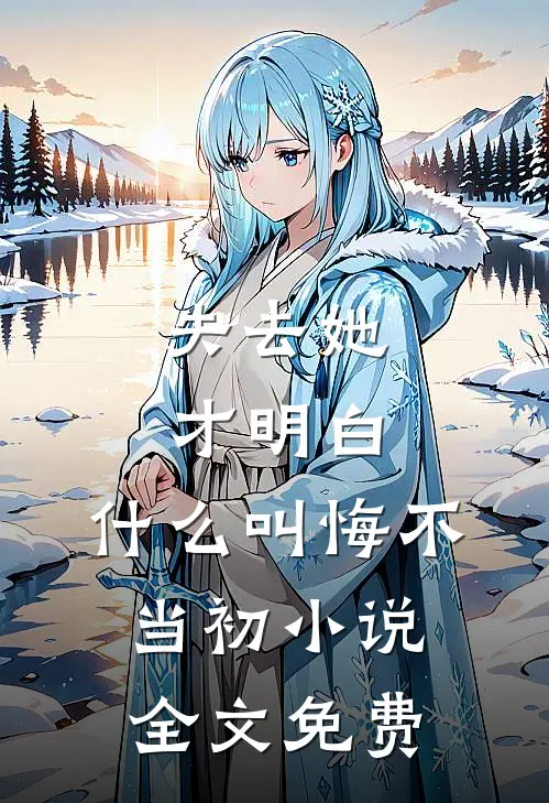 失去她才明白，什么叫悔不当初小说全文免费