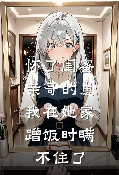 怀了闺蜜亲哥的崽，我在她家蹭饭时瞒不住了