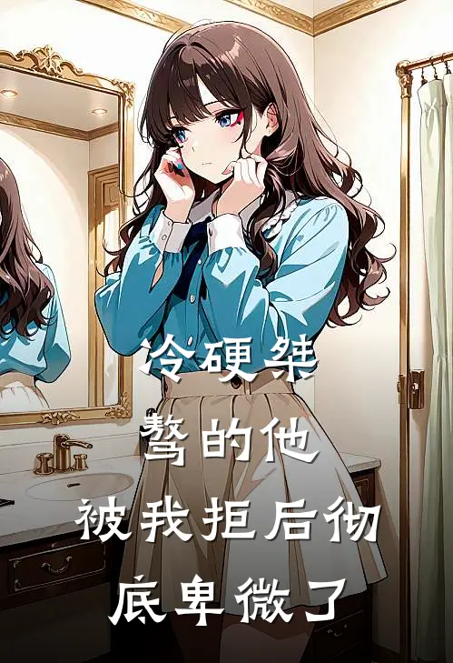 冷硬桀骜的他，被我拒后彻底卑微了